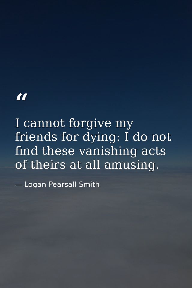 I cannot forgive my friends for dying: I do not find these vanishing acts of theirs at all amusing. — Logan Pearsall Smith