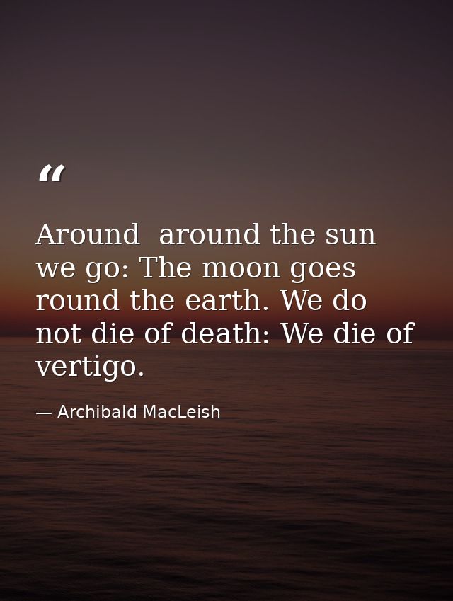 Around  around the sun we go: The moon goes round the earth. We do not die of death: We die of vertigo. — Archibald MacLeish