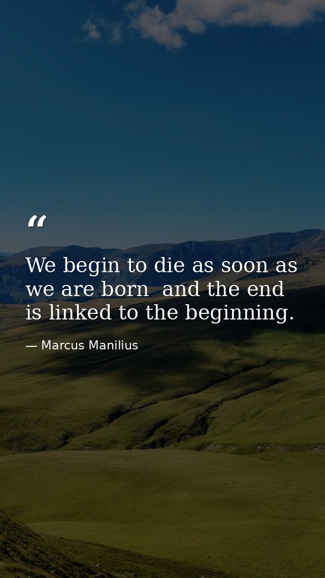 We begin to die as soon as we are born  and the end is linked to the beginning. — Marcus Manilius