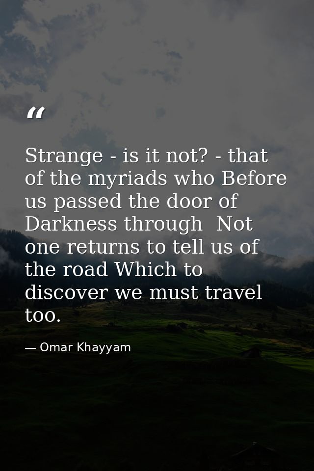 Strange - is it not? - that of the myriads who Before us passed the door of Darkness through  Not one returns to tell us — Omar Khayyam