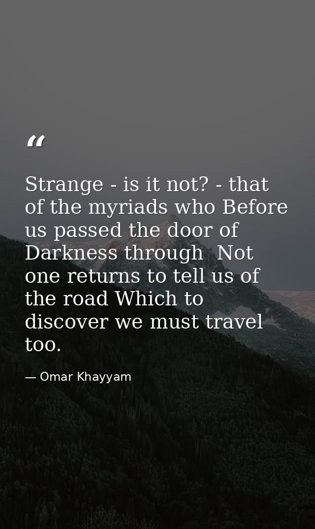 Strange - is it not? - that of the myriads who Before us passed the door of Darkness through  Not one returns to tell us — Omar Khayyam