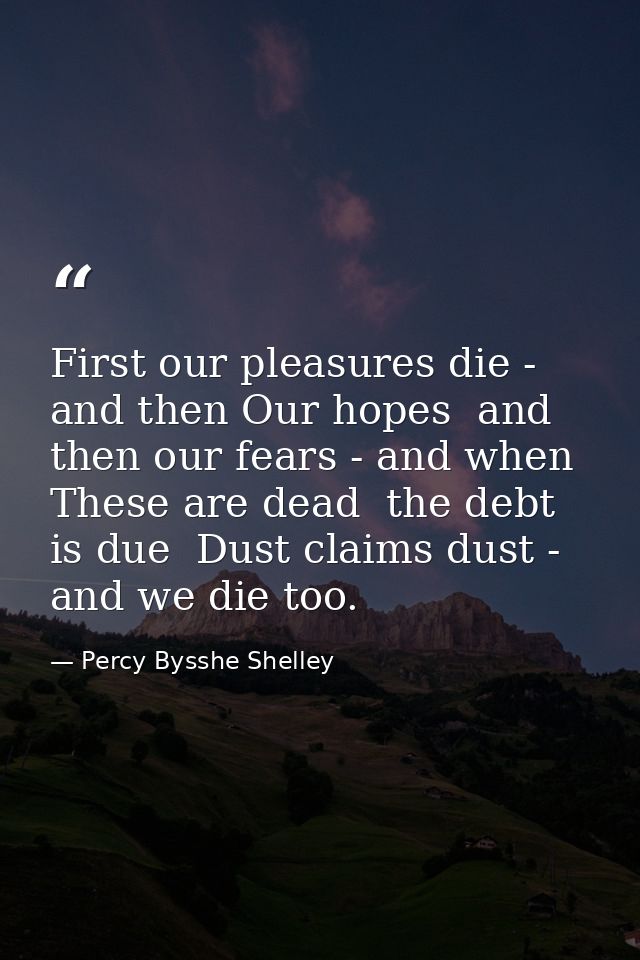 First our pleasures die - and then Our hopes  and then our fears - and when These are dead  the debt is due  Dust claims — Percy Bysshe Shelley