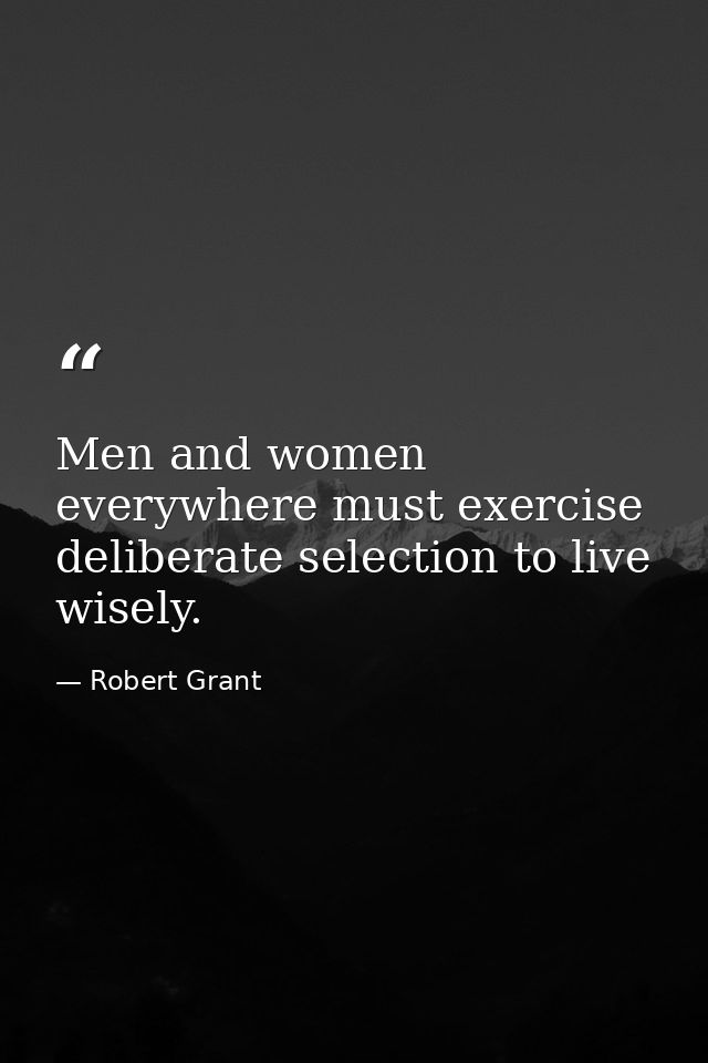 Men and women everywhere must exercise deliberate selection to live wisely. — Robert Grant