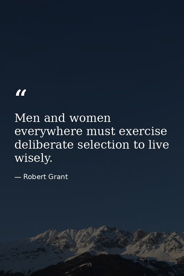 Men and women everywhere must exercise deliberate selection to live wisely. — Robert Grant