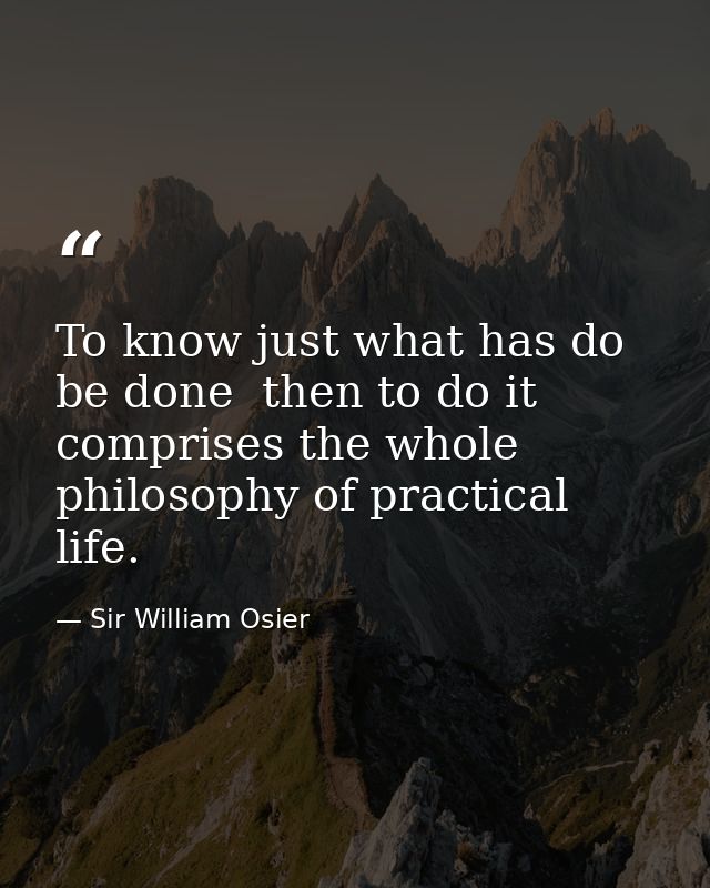 To know just what has do be done  then to do it  comprises the whole philosophy of practical life. — Sir William Osier