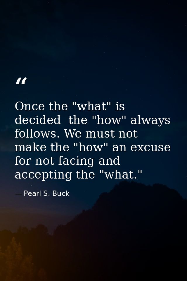Once the "what" is decided  the "how" always follows. We must not make the "how" an excuse for not facing and accepting  — Pearl S. Buck