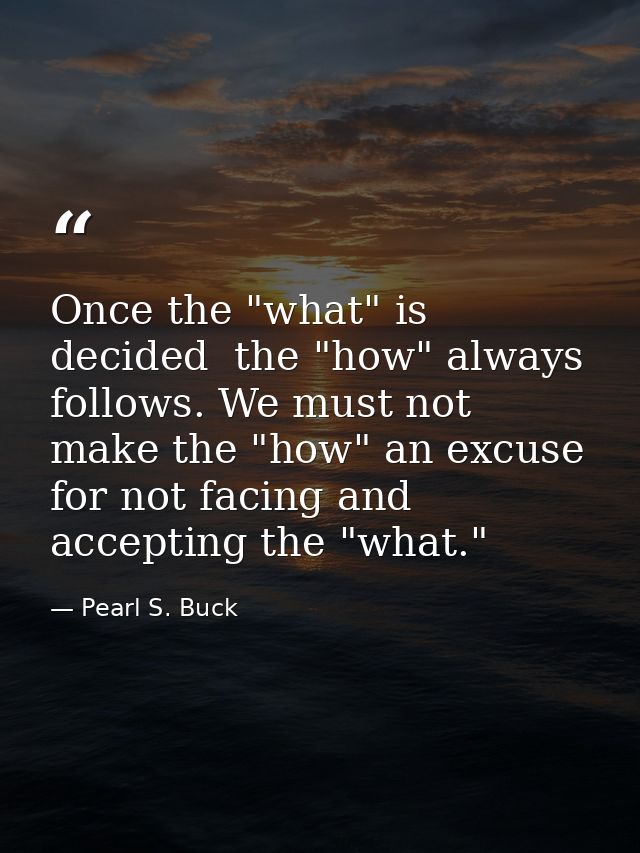 Once the "what" is decided  the "how" always follows. We must not make the "how" an excuse for not facing and accepting  — Pearl S. Buck