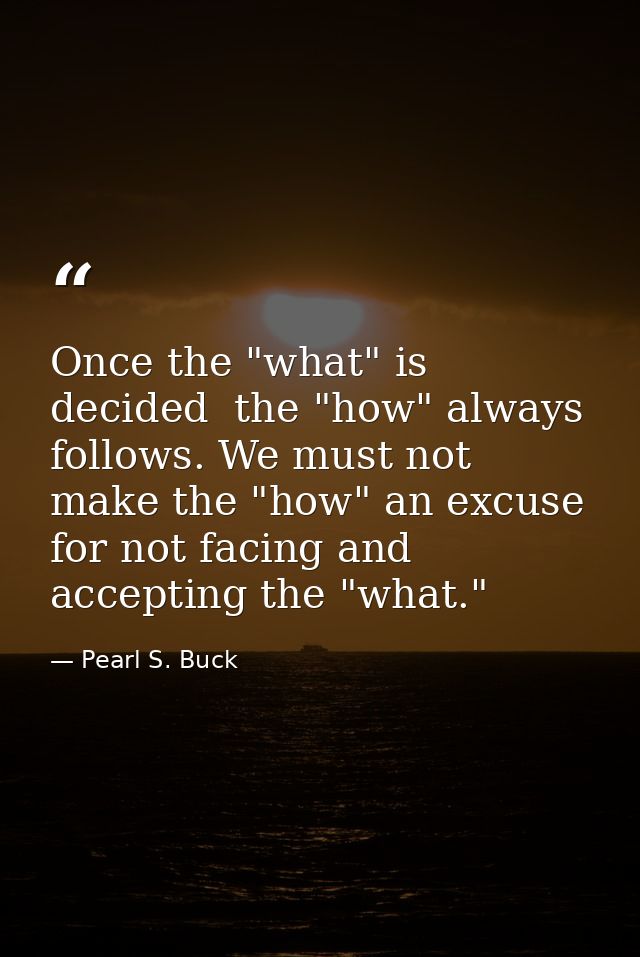 Once the "what" is decided  the "how" always follows. We must not make the "how" an excuse for not facing and accepting  — Pearl S. Buck