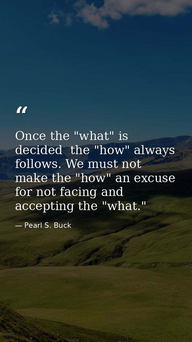 Once the "what" is decided  the "how" always follows. We must not make the "how" an excuse for not facing and accepting  — Pearl S. Buck