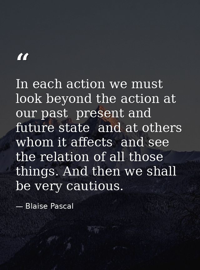 In each action we must look beyond the action at our past  present and future state  and at others whom it affects  and  — Blaise Pascal