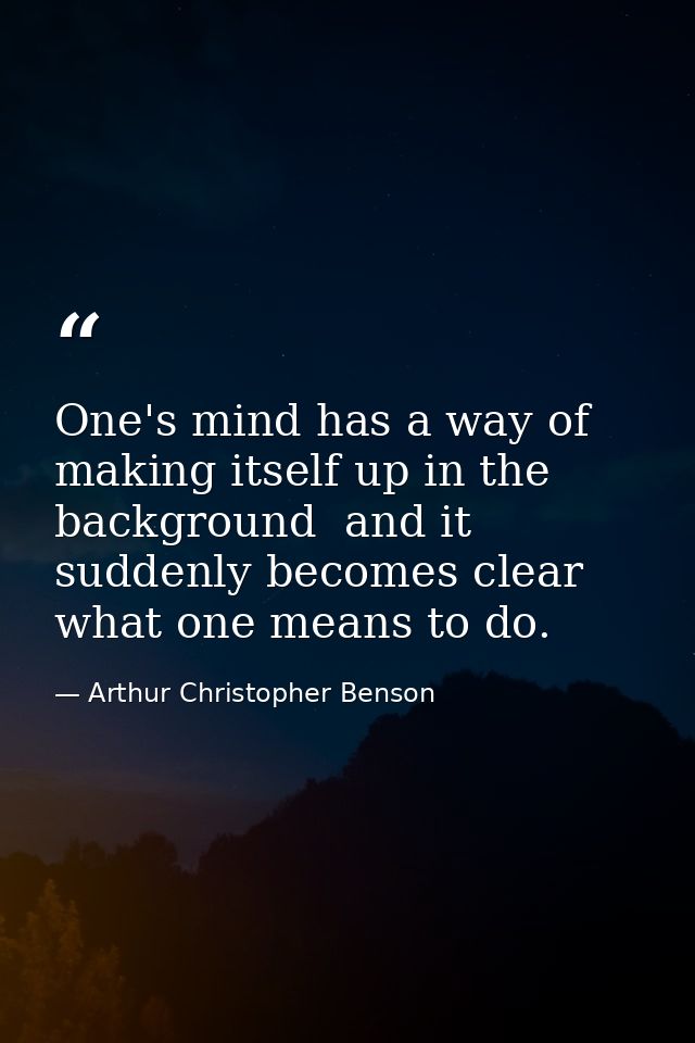 One's mind has a way of making itself up in the background  and it suddenly becomes clear what one means to do. — Arthur Christopher Benson