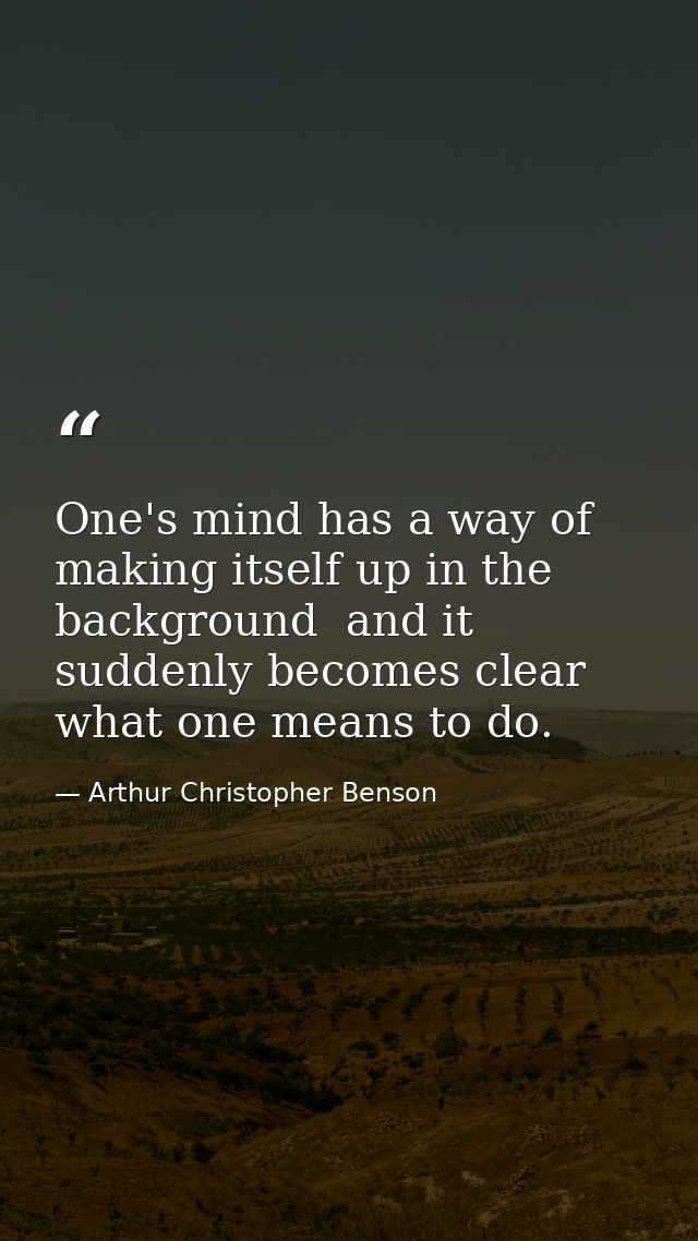 One's mind has a way of making itself up in the background  and it suddenly becomes clear what one means to do. — Arthur Christopher Benson