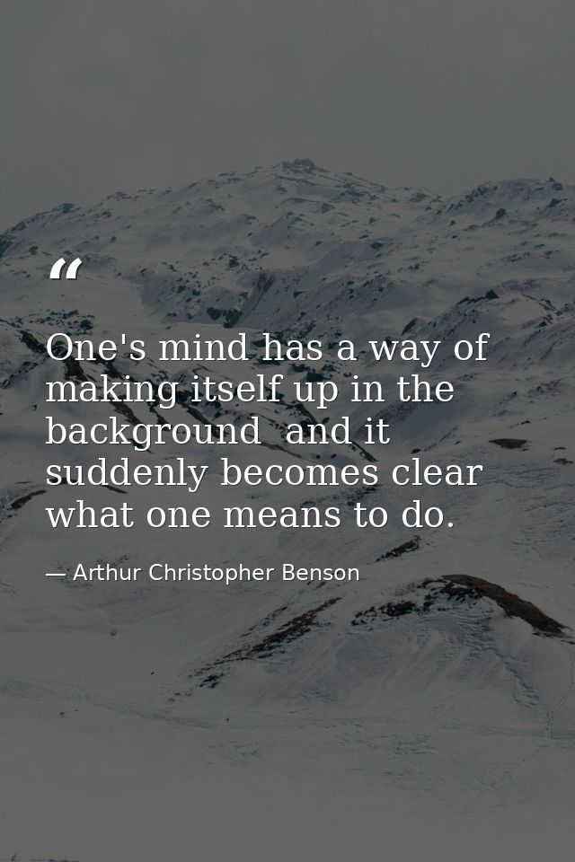 One's mind has a way of making itself up in the background  and it suddenly becomes clear what one means to do. — Arthur Christopher Benson
