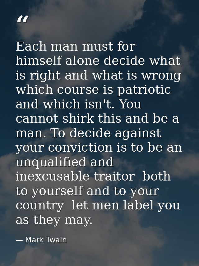 Each man must for himself alone decide what is right and what is wrong  which course is patriotic and which isn't. You c — Mark Twain