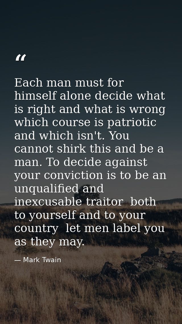 Each man must for himself alone decide what is right and what is wrong  which course is patriotic and which isn't. You c — Mark Twain