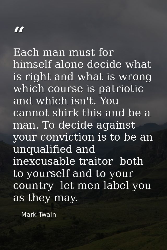 Each man must for himself alone decide what is right and what is wrong  which course is patriotic and which isn't. You c — Mark Twain