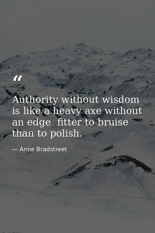 Authority without wisdom is like a heavy axe without an edge  fitter to bruise than to polish. — Anne Bradstreet