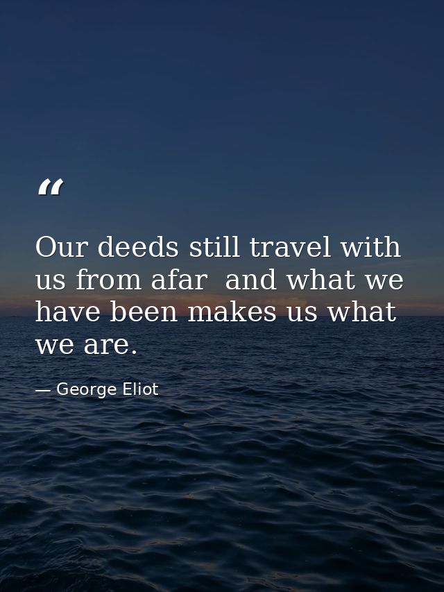Our deeds still travel with us from afar  and what we have been makes us what we are. — George Eliot