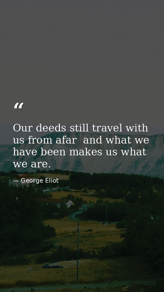 Our deeds still travel with us from afar  and what we have been makes us what we are. — George Eliot