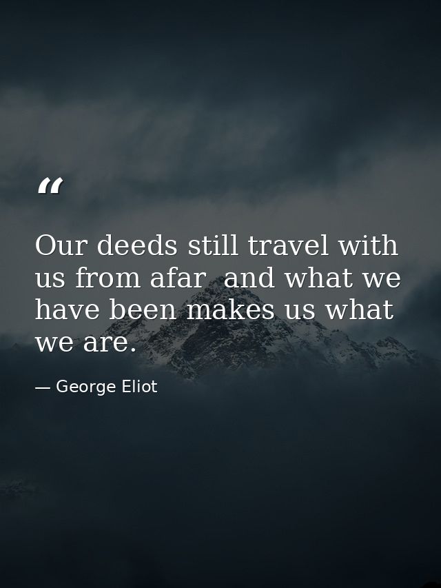 Our deeds still travel with us from afar  and what we have been makes us what we are. — George Eliot