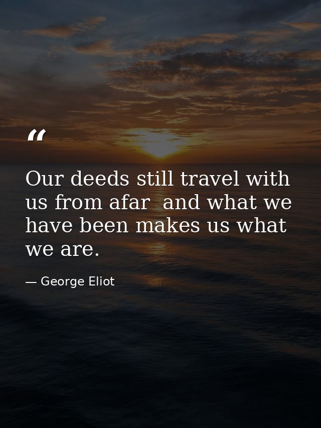 Our deeds still travel with us from afar  and what we have been makes us what we are. — George Eliot