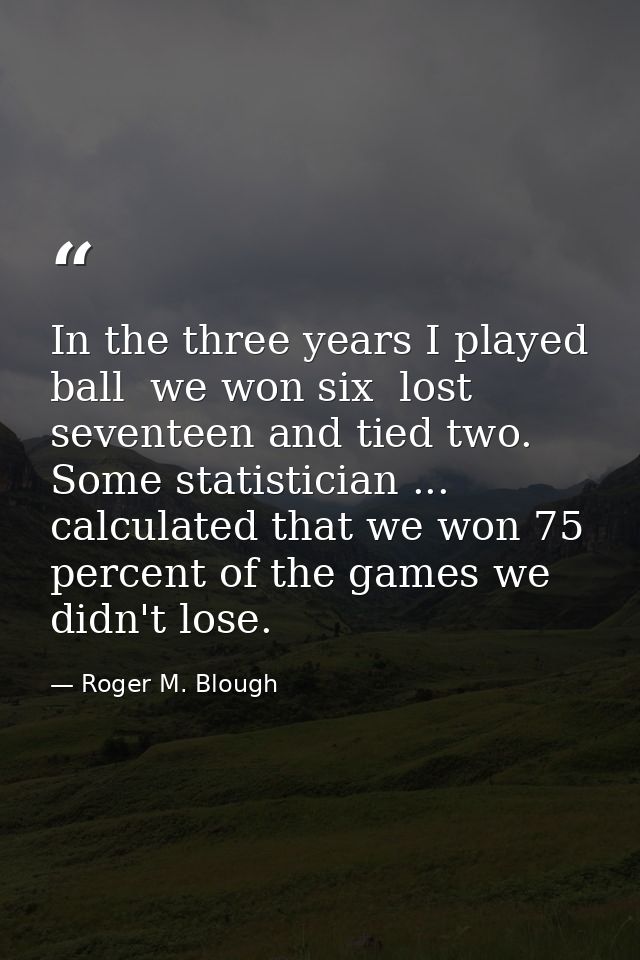 In the three years I played ball  we won six  lost seventeen and tied two. Some statistician ... calculated that we won  — Roger M. Blough