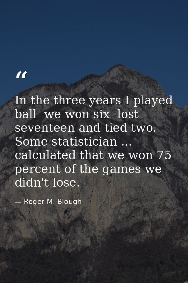 In the three years I played ball  we won six  lost seventeen and tied two. Some statistician ... calculated that we won  — Roger M. Blough
