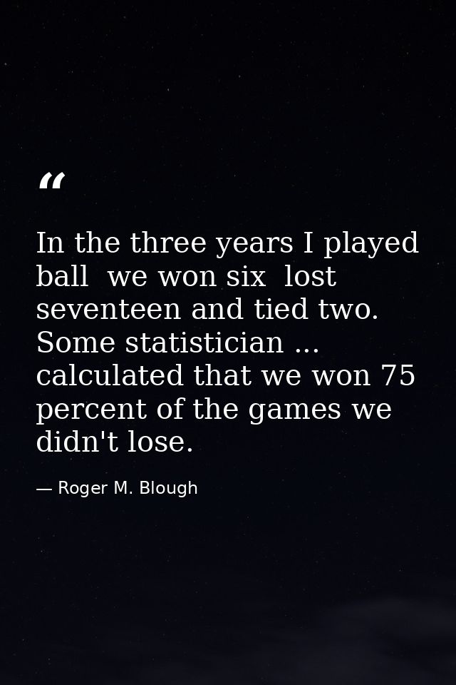 In the three years I played ball  we won six  lost seventeen and tied two. Some statistician ... calculated that we won  — Roger M. Blough