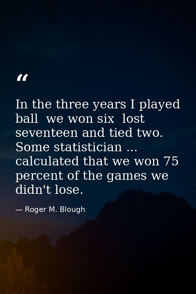 In the three years I played ball  we won six  lost seventeen and tied two. Some statistician ... calculated that we won  — Roger M. Blough