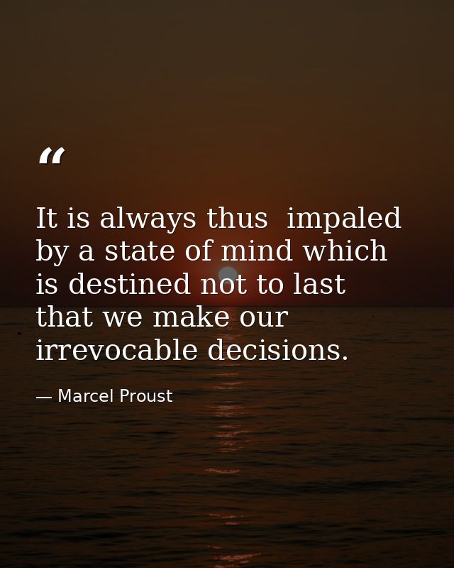 It is always thus  impaled by a state of mind which is destined not to last  that we make our irrevocable decisions. — Marcel Proust