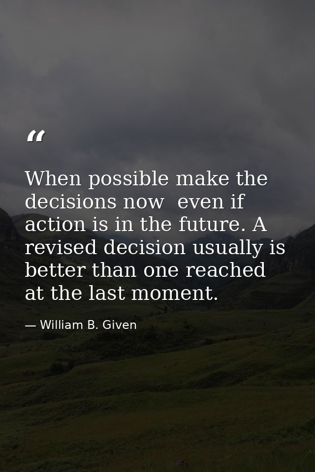 When possible make the decisions now  even if action is in the future. A revised decision usually is better than one rea — William B. Given