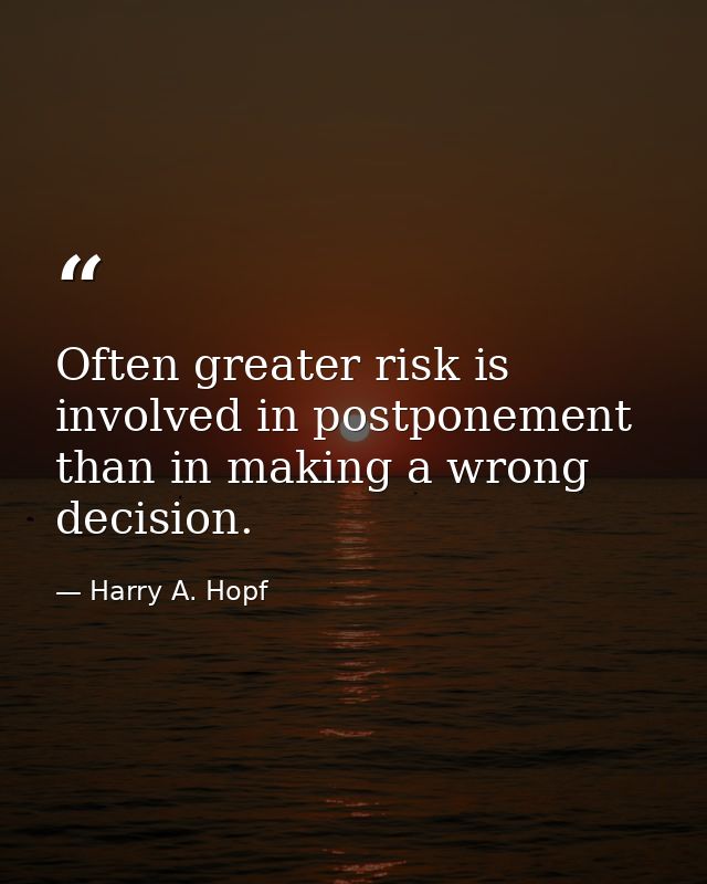 Often greater risk is involved in postponement than in making a wrong decision. — Harry A. Hopf