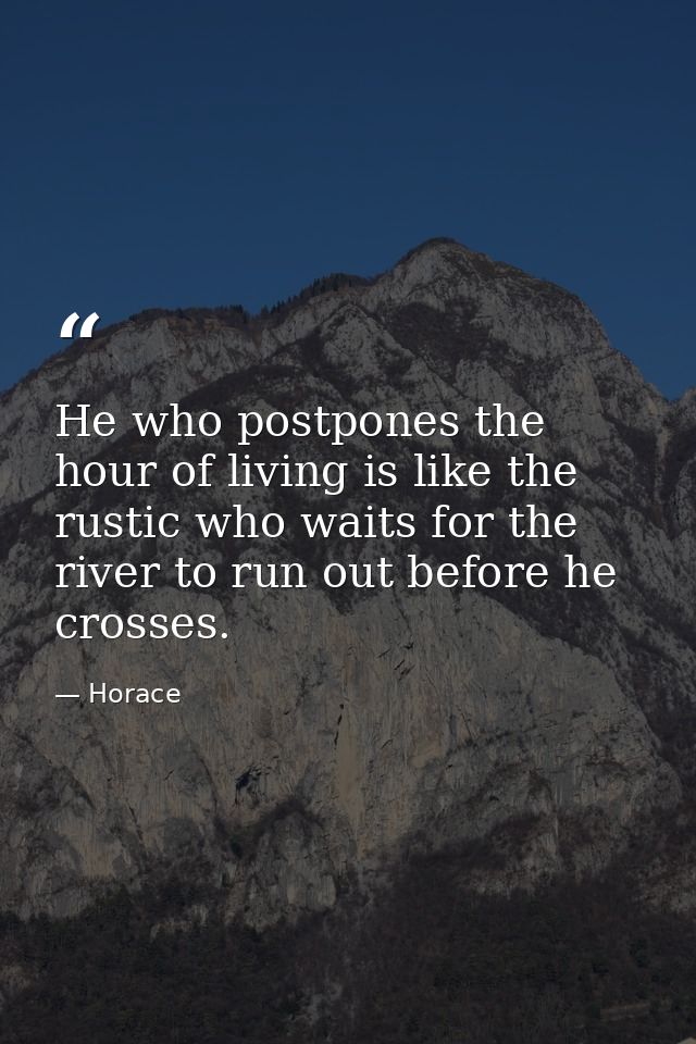 He who postpones the hour of living is like the rustic who waits for the river to run out before he crosses. — Horace