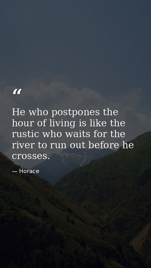 He who postpones the hour of living is like the rustic who waits for the river to run out before he crosses. — Horace