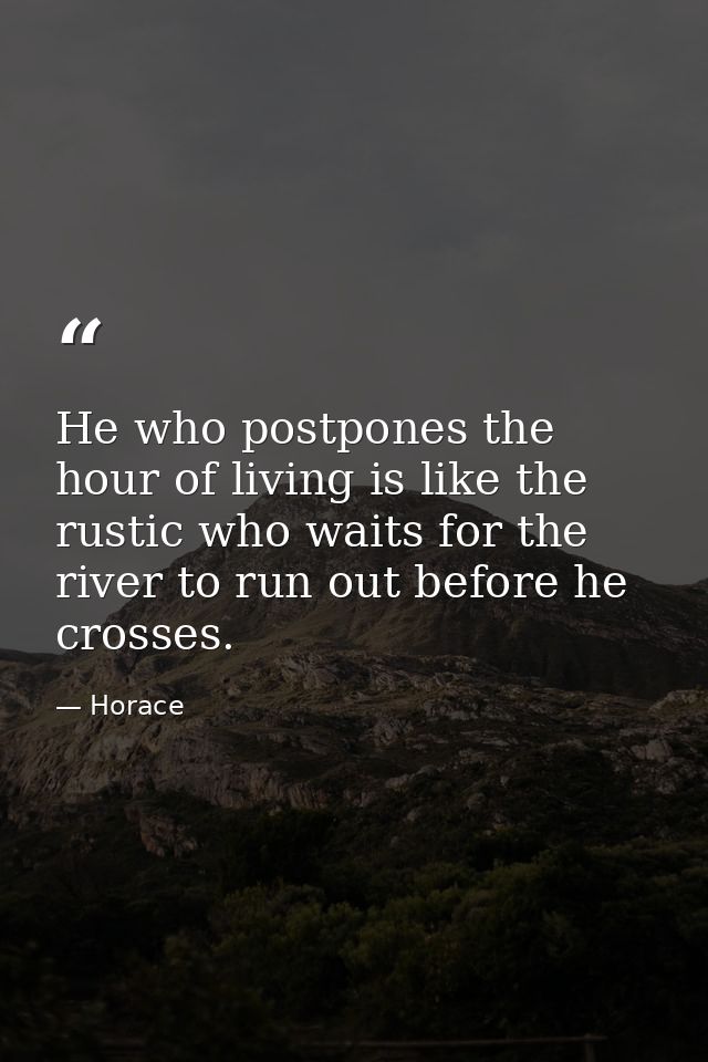 He who postpones the hour of living is like the rustic who waits for the river to run out before he crosses. — Horace