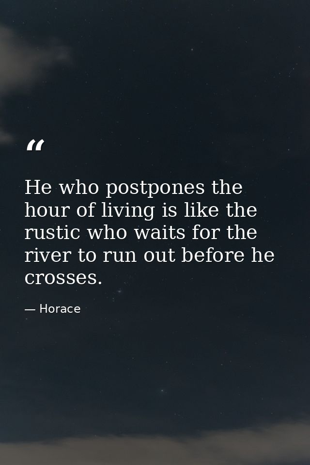 He who postpones the hour of living is like the rustic who waits for the river to run out before he crosses. — Horace