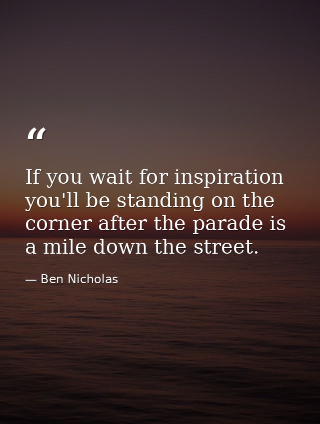 If you wait for inspiration you'll be standing on the corner after the parade is a mile down the street. — Ben Nicholas