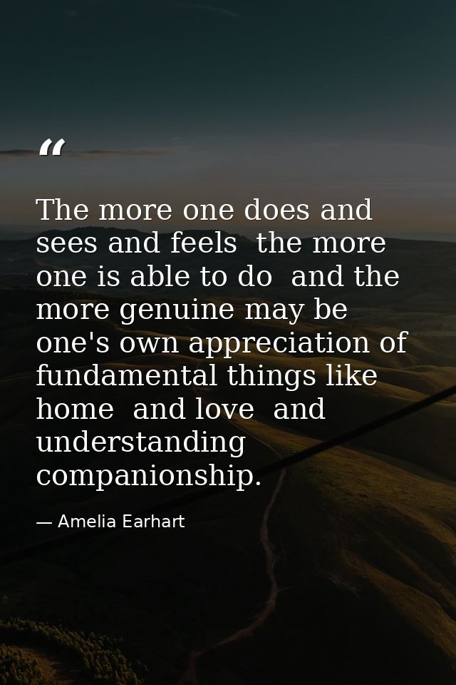 The more one does and sees and feels  the more one is able to do  and the more genuine may be one's own appreciation of  — Amelia Earhart