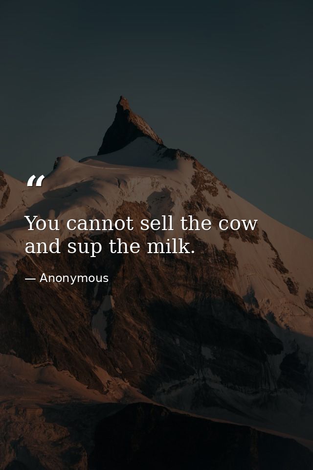 You cannot sell the cow and sup the milk. — Anonymous