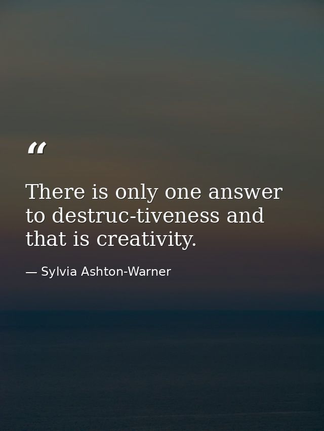There is only one answer to destruc-tiveness and that is creativity. — Sylvia Ashton-Warner