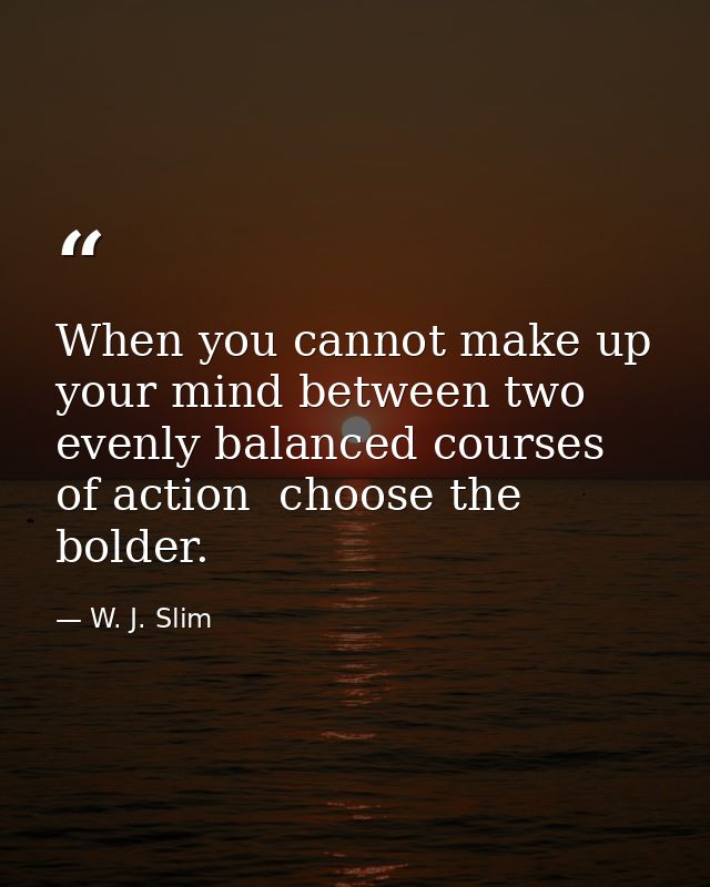 When you cannot make up your mind between two evenly balanced courses of action  choose the bolder. — W. J. Slim