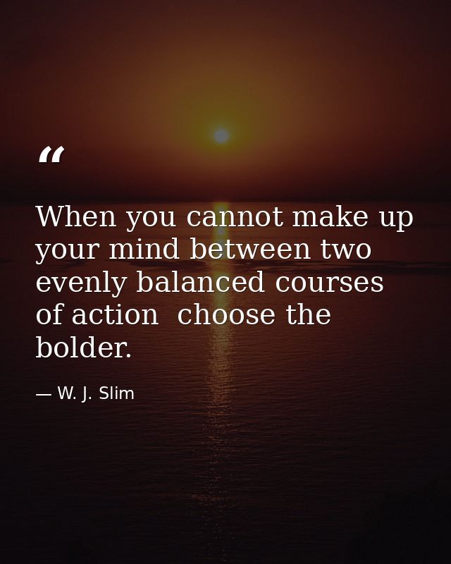 When you cannot make up your mind between two evenly balanced courses of action  choose the bolder. — W. J. Slim
