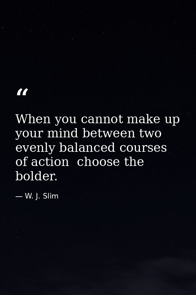 When you cannot make up your mind between two evenly balanced courses of action  choose the bolder. — W. J. Slim