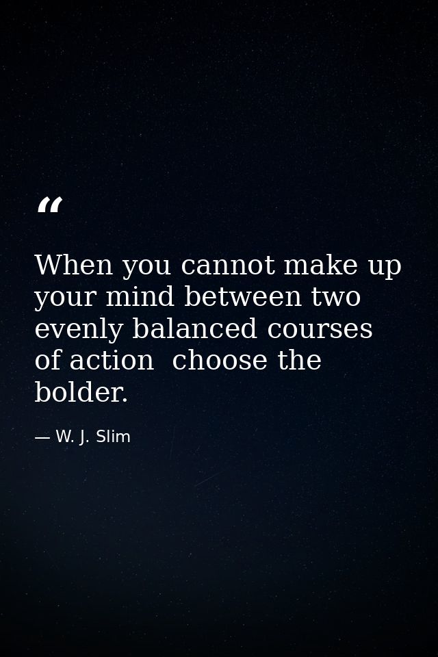 When you cannot make up your mind between two evenly balanced courses of action  choose the bolder. — W. J. Slim