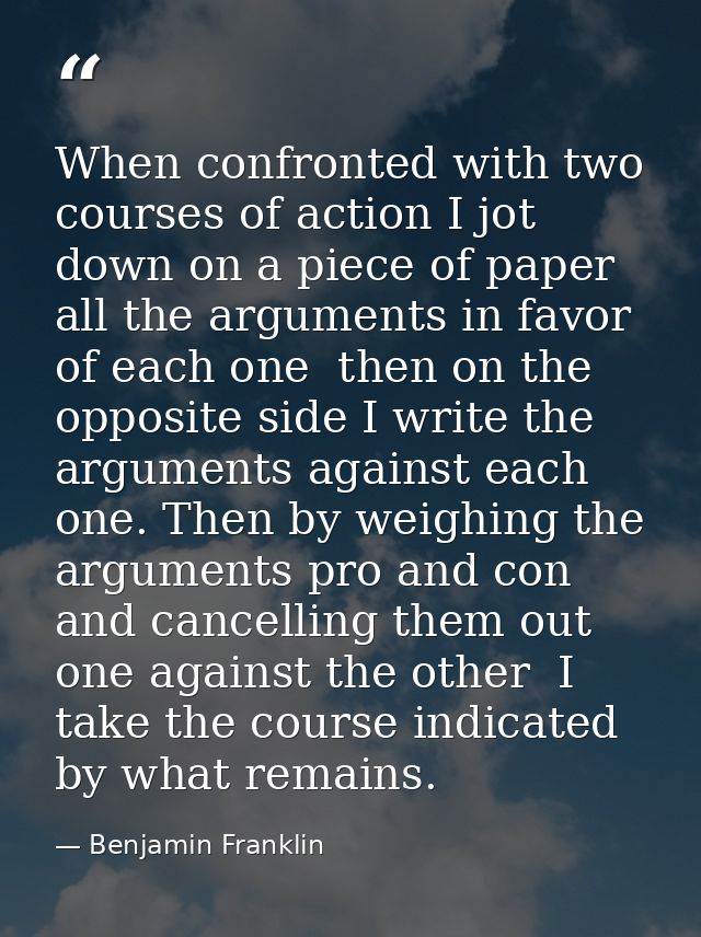 When confronted with two courses of action I jot down on a piece of paper all the arguments in favor of each one  then o — Benjamin Franklin