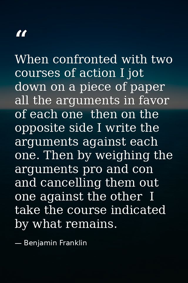 When confronted with two courses of action I jot down on a piece of paper all the arguments in favor of each one  then o — Benjamin Franklin