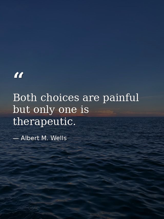 Both choices are painful  but only one is therapeutic. — Albert M. Wells