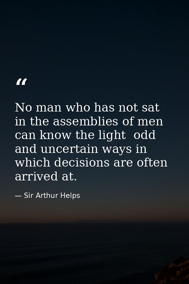 No man who has not sat in the assemblies of men can know the light  odd and uncertain ways in which decisions are often  — Sir Arthur Helps