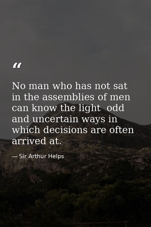 No man who has not sat in the assemblies of men can know the light  odd and uncertain ways in which decisions are often  — Sir Arthur Helps