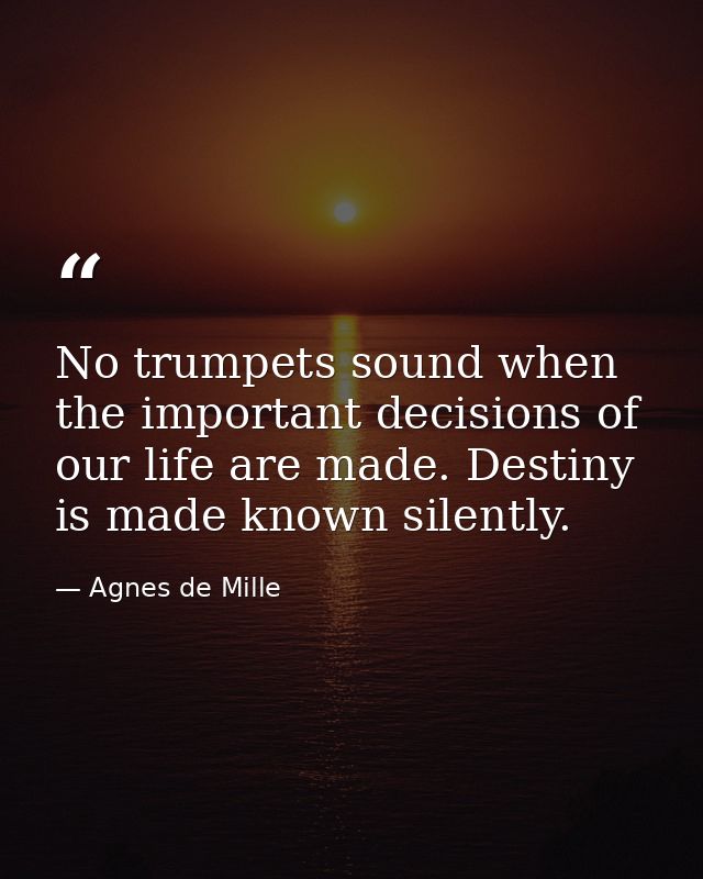 No trumpets sound when the important decisions of our life are made. Destiny is made known silently. — Agnes de Mille